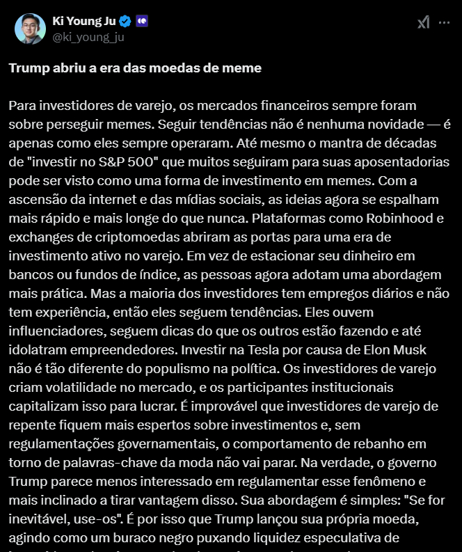 A imagem apresenta um tweet de Ki Young Ju, CEO da CryptoQuant, destacando que Donald Trump abriu uma nova era para as memecoins. No texto, Ju explica que investidores de varejo sempre buscaram seguir tendências, como a do S&P 500, e que, com o surgimento das mídias sociais e plataformas de investimento, essas tendências se espalham mais rapidamente. Ele comenta que a abordagem prática dos investidores, que muitas vezes são influenciados por figuras como Elon Musk, cria volatilidade no mercado, a qual é aproveitada por investidores institucionais. Ju conclui que, sob a administração de Trump, há uma expectativa de novos experimentos com comunidades de investimento, já que essa gestão parece inclinada a capitalizar essas dinâmicas ao invés de regulá-las.